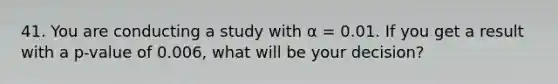 41. You are conducting a study with α = 0.01. If you get a result with a p-value of 0.006, what will be your decision?