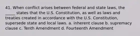 41. When conflict arises between federal and state laws, the _____ states that the U.S. Constitution, as well as laws and treaties created in accordance with the U.S. Constitution, supersede state and local laws. a. inherent clause b. supremacy clause c. Tenth Amendment d. Fourteenth Amendment