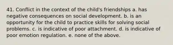 41. Conflict in the context of the child's friendships a. has negative consequences on social development. b. is an opportunity for the child to practice skills for solving social problems. c. is indicative of poor attachment. d. is indicative of poor emotion regulation. e. none of the above.