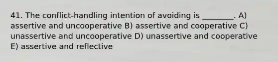 41. The conflict-handling intention of avoiding is ________. A) assertive and uncooperative B) assertive and cooperative C) unassertive and uncooperative D) unassertive and cooperative E) assertive and reflective