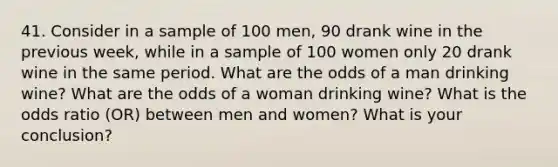 41. Consider in a sample of 100 men, 90 drank wine in the previous week, while in a sample of 100 women only 20 drank wine in the same period. What are the odds of a man drinking wine? What are the odds of a woman drinking wine? What is the odds ratio (OR) between men and women? What is your conclusion?