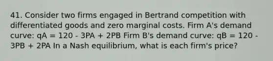 41. Consider two firms engaged in Bertrand competition with differentiated goods and zero marginal costs. Firm A's demand curve: qA = 120 - 3PA + 2PB Firm B's demand curve: qB = 120 - 3PB + 2PA In a Nash equilibrium, what is each firm's price?