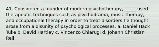 41. Considered a founder of modern psychotherapy, _____ used therapeutic techniques such as psychodrama, music therapy, and occupational therapy in order to treat disorders he thought arose from a disunity of psychological processes. a. Daniel Hack Tuke b. David Hartley c. Vincenzo Chiarugi d. Johann Christian Reil