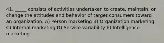 41. _____ consists of activities undertaken to create, maintain, or change the attitudes and behavior of target consumers toward an organization. A) Person marketing B) Organization marketing. C) Internal marketing D) Service variability E) Intelligence marketing.