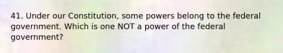 41. Under our Constitution, some powers belong to the federal government. Which is one NOT a power of the federal government?