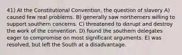 41) At the Constitutional Convention, the question of slavery A) caused few real problems. B) generally saw northerners willing to support southern concerns. C) threatened to disrupt and destroy the work of the convention. D) found the southern delegates eager to compromise on most significant arguments. E) was resolved, but left the South at a disadvantage.