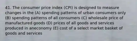 41. The consumer price index (CPI) is designed to measure changes in the (A) spending patterns of urban consumers only (B) spending patterns of all consumers (C) wholesale price of manufactured goods (D) prices of all goods and services produced in aneconomy (E) cost of a select market basket of goods and services