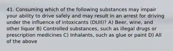 41. Consuming which of the following substances may impair your ability to drive safely and may result in an arrest for driving under the influence of intoxicants (DUII)? A) Beer, wine, and other liquor B) Controlled substances, such as illegal drugs or prescription medicines C) Inhalants, such as glue or paint D) All of the above