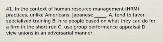 41. In the context of human resource management (HRM) practices, unlike Americans, Japanese _____. A. tend to favor specialized training B. hire people based on what they can do for a firm in the short run C. use group performance appraisal D. view unions in an adversarial manner