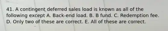 41. A contingent deferred sales load is known as all of the following except A. Back-end load. B. B fund. C. Redemption fee. D. Only two of these are correct. E. All of these are correct.