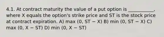 4.1. At contract maturity the value of a put option is ___________, where X equals the option's strike price and ST is the stock price at contract expiration. A) max (0, ST − X) B) min (0, ST − X) C) max (0, X − ST) D) min (0, X − ST)