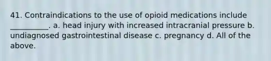 41. Contraindications to the use of opioid medications include __________. a. head injury with increased intracranial pressure b. undiagnosed gastrointestinal disease c. pregnancy d. All of the above.