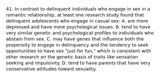 41. In contrast to delinquent individuals who engage in sex in a romantic relationship, at least one research study found that delinquent adolescents who engage in casual sex: A. are more depressed and have more psychological issues. B. tend to have very similar genetic and psychological profiles to individuals who abstain from sex. C. may have genes that influence both the propensity to engage in delinquency and the tendency to seek opportunities to have sex "just for fun," which is consistent with other research on the genetic basis of traits like sensation seeking and impulsivity. D. tend to have parents that have very conservative attitudes toward sexuality.