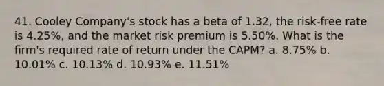 41. Cooley Company's stock has a beta of 1.32, the risk-free rate is 4.25%, and the market risk premium is 5.50%. What is the firm's required rate of return under the CAPM? a. 8.75% b. 10.01% c. 10.13% d. 10.93% e. 11.51%