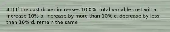 41) If the cost driver increases 10.0%, total variable cost will a. increase 10% b. increase by <a href='https://www.questionai.com/knowledge/keWHlEPx42-more-than' class='anchor-knowledge'>more than</a> 10% c. decrease by <a href='https://www.questionai.com/knowledge/k7BtlYpAMX-less-than' class='anchor-knowledge'>less than</a> 10% d. remain the same