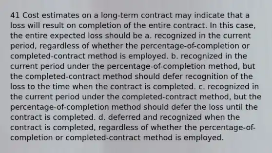 41 Cost estimates on a long-term contract may indicate that a loss will result on completion of the entire contract. In this case, the entire expected loss should be a. recognized in the current period, regardless of whether the percentage-of-completion or completed-contract method is employed. b. recognized in the current period under the percentage-of-completion method, but the completed-contract method should defer recognition of the loss to the time when the contract is completed. c. recognized in the current period under the completed-contract method, but the percentage-of-completion method should defer the loss until the contract is completed. d. deferred and recognized when the contract is completed, regardless of whether the percentage-of-completion or completed-contract method is employed.