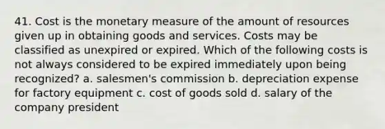 41. Cost is the monetary measure of the amount of resources given up in obtaining goods and services. Costs may be classified as unexpired or expired. Which of the following costs is not always considered to be expired immediately upon being recognized? a. salesmen's commission b. depreciation expense for factory equipment c. cost of goods sold d. salary of the company president