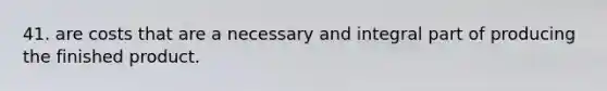 41. are costs that are a necessary and integral part of producing the finished product.