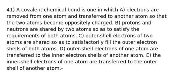 41) A covalent chemical bond is one in which A) electrons are removed from one atom and transferred to another atom so that the two atoms become oppositely charged. B) protons and neutrons are shared by two atoms so as to satisfy the requirements of both atoms. C) outer-shell electrons of two atoms are shared so as to satisfactorily fill the outer electron shells of both atoms. D) outer-shell electrons of one atom are transferred to the inner electron shells of another atom. E) the inner-shell electrons of one atom are transferred to the outer shell of another atom.-