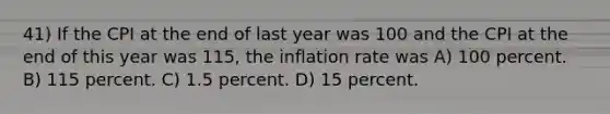 41) If the CPI at the end of last year was 100 and the CPI at the end of this year was 115, the inflation rate was A) 100 percent. B) 115 percent. C) 1.5 percent. D) 15 percent.