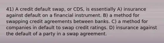 41) A credit default swap, or CDS, is essentially A) insurance against default on a financial instrument. B) a method for swapping credit agreements between banks. C) a method for companies in default to swap credit ratings. D) insurance against the default of a party in a swap agreement.