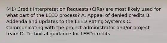 (41) Credit Interpretation Requests (CIRs) are most likely used for what part of the LEED process? A. Appeal of denied credits B. Addenda and updates to the LEED Rating Systems C. Communicating with the project administrator and/or project team D. Technical guidance for LEED credits