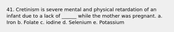 41. Cretinism is severe mental and physical retardation of an infant due to a lack of ______ while the mother was pregnant. a. Iron b. Folate c. iodine d. Selenium e. Potassium