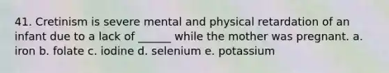 41. Cretinism is severe mental and physical retardation of an infant due to a lack of ______ while the mother was pregnant. a. iron b. folate c. iodine d. selenium e. potassium