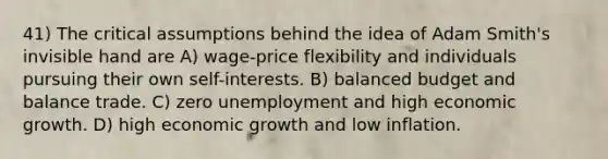 41) The critical assumptions behind the idea of Adam Smith's invisible hand are A) wage-price flexibility and individuals pursuing their own self-interests. B) balanced budget and balance trade. C) zero unemployment and high economic growth. D) high economic growth and low inflation.