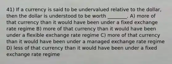 41) If a currency is said to be undervalued relative to the dollar, then the dollar is understood to be worth ________. A) more of that currency than it would have been under a fixed exchange rate regime B) more of that currency than it would have been under a flexible exchange rate regime C) more of that currency than it would have been under a managed exchange rate regime D) less of that currency than it would have been under a fixed exchange rate regime