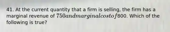 41. At the current quantity that a firm is selling, the firm has a marginal revenue of 750 and marginal cost of800. Which of the following is true?