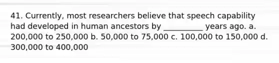 41. Currently, most researchers believe that speech capability had developed in human ancestors by __________ years ago. a. 200,000 to 250,000 b. 50,000 to 75,000 c. 100,000 to 150,000 d. 300,000 to 400,000