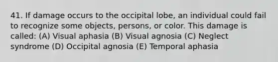 41. If damage occurs to the occipital lobe, an individual could fail to recognize some objects, persons, or color. This damage is called: (A) Visual aphasia (B) Visual agnosia (C) Neglect syndrome (D) Occipital agnosia (E) Temporal aphasia