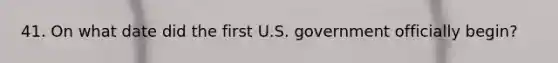 41. On what date did the first U.S. government officially begin?