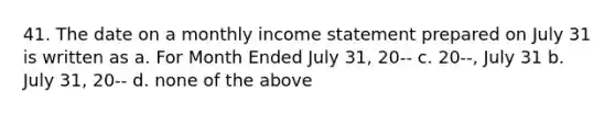 41. The date on a monthly income statement prepared on July 31 is written as a. For Month Ended July 31, 20-- c. 20--, July 31 b. July 31, 20-- d. none of the above