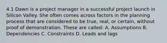 4.1 Dawn is a project manager in a successful project launch in Silicon Valley. She often comes across factors in the planning process that are considered to be true, real, or certain, without proof of demonstration. These are called: A. Assumptions B. Dependencies C. Constraints D. Leads and lags