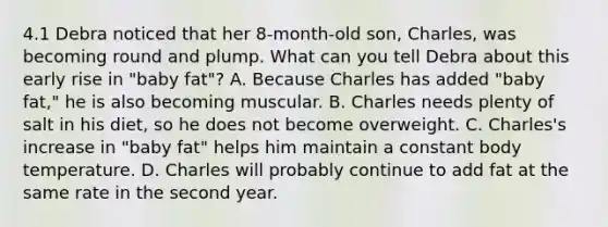 4.1 Debra noticed that her 8-month-old son, Charles, was becoming round and plump. What can you tell Debra about this early rise in "baby fat"? A. Because Charles has added "baby fat," he is also becoming muscular. B. Charles needs plenty of salt in his diet, so he does not become overweight. C. Charles's increase in "baby fat" helps him maintain a constant body temperature. D. Charles will probably continue to add fat at the same rate in the second year.