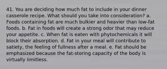 41. You are deciding how much fat to include in your dinner casserole recipe. What should you take into consideration? a. Foods containing fat are much bulkier and heavier than low-fat foods. b. Fat in foods will create a strong odor that may reduce your appetite. c. When fat is eaten with phytochemicals it will block their absorption. d. Fat in your meal will contribute to satiety, the feeling of fullness after a meal. e. Fat should be emphasized because the fat-storing capacity of the body is virtually limitless.