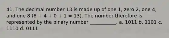 41. The decimal number 13 is made up of one 1, zero 2, one 4, and one 8 (8 + 4 + 0 + 1 = 13). The number therefore is represented by the binary number ___________. a. 1011 b. 1101 c. 1110 d. 0111