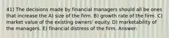 41) The decisions made by financial managers should all be ones that increase the A) size of the firm. B) growth rate of the firm. C) market value of the existing owners' equity. D) marketability of the managers. E) financial distress of the firm. Answer: