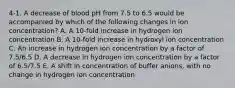 4-1. A decrease of blood pH from 7.5 to 6.5 would be accompanied by which of the following changes in ion concentration? A. A 10-fold increase in hydrogen ion concentration B. A 10-fold increase in hydroxyl ion concentration C. An increase in hydrogen ion concentration by a factor of 7.5/6.5 D. A decrease in hydrogen ion concentration by a factor of 6.5/7.5 E. A shift in concentration of buffer anions, with no change in hydrogen ion concentration