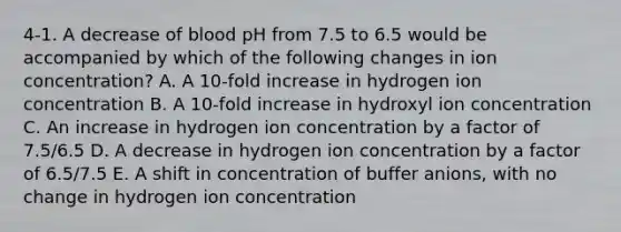 4-1. A decrease of blood pH from 7.5 to 6.5 would be accompanied by which of the following changes in ion concentration? A. A 10-fold increase in hydrogen ion concentration B. A 10-fold increase in hydroxyl ion concentration C. An increase in hydrogen ion concentration by a factor of 7.5/6.5 D. A decrease in hydrogen ion concentration by a factor of 6.5/7.5 E. A shift in concentration of buffer anions, with no change in hydrogen ion concentration