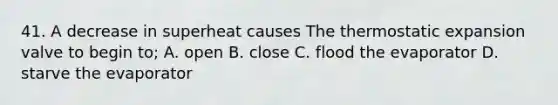 41. A decrease in superheat causes The thermostatic expansion valve to begin to; A. open B. close C. flood the evaporator D. starve the evaporator