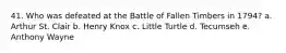 41. Who was defeated at the Battle of Fallen Timbers in 1794? a. Arthur St. Clair b. Henry Knox c. Little Turtle d. Tecumseh e. Anthony Wayne