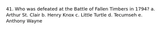 41. Who was defeated at the Battle of Fallen Timbers in 1794? a. Arthur St. Clair b. Henry Knox c. Little Turtle d. Tecumseh e. Anthony Wayne