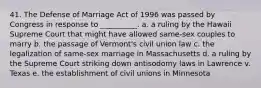 41. The Defense of Marriage Act of 1996 was passed by Congress in response to __________. a. a ruling by the Hawaii Supreme Court that might have allowed same-sex couples to marry b. the passage of Vermont's civil union law c. the legalization of same-sex marriage in Massachusetts d. a ruling by the Supreme Court striking down antisodomy laws in Lawrence v. Texas e. the establishment of civil unions in Minnesota