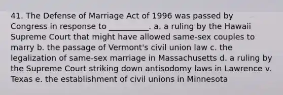 41. The Defense of Marriage Act of 1996 was passed by Congress in response to __________. a. a ruling by the Hawaii Supreme Court that might have allowed same-sex couples to marry b. the passage of Vermont's civil union law c. the legalization of same-sex marriage in Massachusetts d. a ruling by the Supreme Court striking down antisodomy laws in Lawrence v. Texas e. the establishment of civil unions in Minnesota