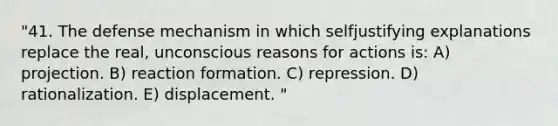 "41. The defense mechanism in which selfjustifying explanations replace the real, unconscious reasons for actions is: A) projection. B) reaction formation. C) repression. D) rationalization. E) displacement. "