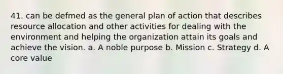 41. can be defmed as the general plan of action that describes resource allocation and other activities for dealing with the environment and helping the organization attain its goals and achieve the vision. a. A noble purpose b. Mission c. Strategy d. A core value