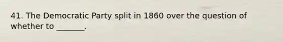 41. The Democratic Party split in 1860 over the question of whether to _______.